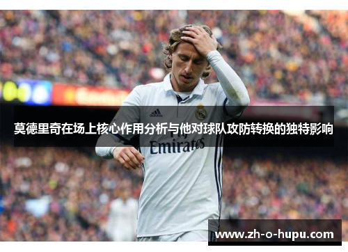 莫德里奇在场上核心作用分析与他对球队攻防转换的独特影响