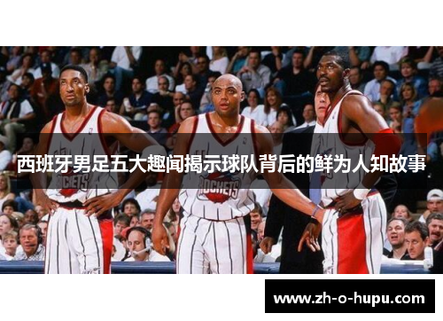 西班牙男足五大趣闻揭示球队背后的鲜为人知故事