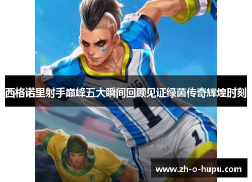 西格诺里射手巅峰五大瞬间回顾见证绿茵传奇辉煌时刻