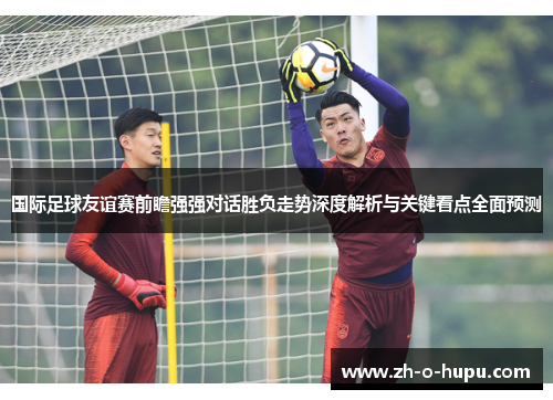 国际足球友谊赛前瞻强强对话胜负走势深度解析与关键看点全面预测 国际足球友谊赛前瞻强强对话胜负走势深度解析与关键看点全面预测