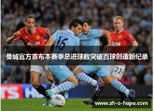 曼城官方宣布本赛季总进球数突破百球创造新纪录 曼城官方宣布本赛季总进球数突破百球创造新纪录