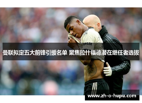 曼联拟定五大前锋引援名单 聚焦拉什福德潜在继任者选拔 曼联拟定五大前锋引援名单 聚焦拉什福德潜在继任者选拔