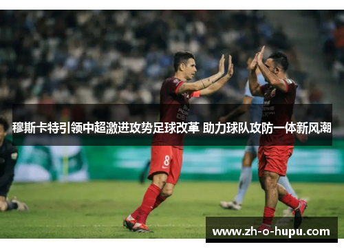 穆斯卡特引领中超激进攻势足球改革 助力球队攻防一体新风潮 穆斯卡特引领中超激进攻势足球改革 助力球队攻防一体新风潮