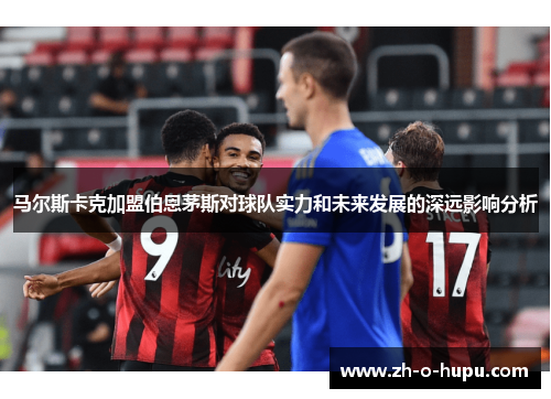 马尔斯卡克加盟伯恩茅斯对球队实力和未来发展的深远影响分析