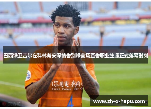 巴西铁卫吉尔在科林蒂安深情告别绿茵场宣告职业生涯正式落幕时刻 巴西铁卫吉尔在科林蒂安深情告别绿茵场宣告职业生涯正式落幕时刻