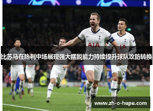 比苏马在热刺中场展现强大摆脱能力持续提升球队攻防转换