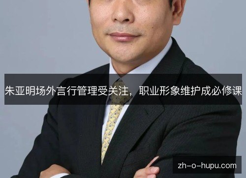 朱亚明场外言行管理受关注,职业形象维护成必修课 朱亚明场外言行管理受关注,职业形象维护成必修课